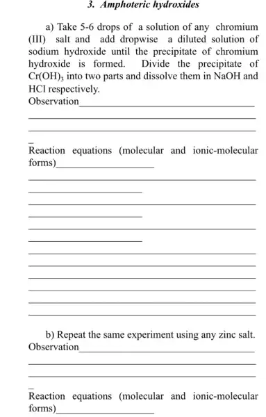 3. Amphoteric hydroxides
a) Take 5-6 drops of a solution of any chromium
(III) salt and add dropwise a diluted . solution of
sodium hydroxide until the precipitate of chromium
hydroxide is formed. Divide the precipitate of
Cr(OH)_(3) into two parts and dissolve them in NaOH and
HCl respectively.
__
Reaction equations (molecular and ionic-molecular
__
b) Repeat the same experiment using any zinc salt.
__
Reaction equations (molecular and ionic-molecular
forms) __