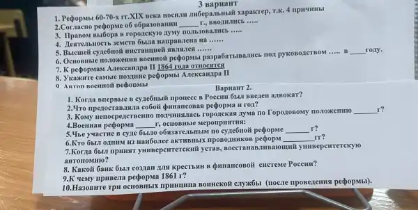 3 BapraHT
1. PepopMbl 60-70-x
rr.XIX Beka HOCHJIM JINGepa.JIbHblắ xapakrep.T.K. 4 IIPHYMHbI
2.Cornacuo pepopme o6 o6pa30BaHHH __ r., BBOANJHCE __
3. IIpanom Bisi6opa R roponckyio AyMy
__
4. IlestresibHocTb 3eMCTE 65.01a HampaBJeHa Ha
__
5. Bucmeii cyne6noi
__
6110.TOXCHHH BOCHHOM pecpopMbl paspa6aTblBa.THCb TIOI pyKoBozICTBOM
__ B __ rony.
7. K pedopman A.Texcampa II 1864 roza OTHOCATCH
8. VKaxKHTe camble no3,mme peopopMb A.rekcaH/Ipa II
9. ARTOD BOCHHOM DedooMbI
BapuaHT 2.
1. Korja BriepBble B cyze6Hbiủ npouece B POCCHH 65UI BBeLLEH allBokat?
2. Yro npenocraBJISII a co6oō prinaHCOBa a peopopma H ro/1?
3. Komy HenocpezICTBeHHO nozymmgunacb ropozickas LyMa no TopozzoBoMy IIOJOXKEHHIO
__ r?
4.BoenHas pedopma __ I, OCHOBHISIe Meponpustriss:
5. Ybe yuacthe B cyne 6broro 0693aTeJIbHbIM IIO cyne6Hoã peopopme __ r?
6.KTO 651.11 011HHM H3 Han6o,Tee aKTHBHbIX	__
Ir?
7.Korza 6but npHHST yHuBepenrerckni ycTaB, BOCCTaHaE JIHBaromui yHHBepcHTereky to
aBTOHOMHIO?
8. Kakoǐi baHK 65LII CO3JIaH LUISI KPECTESIH B QHHAHCOBOX CHCTEME Poccun?
9.K yemy ripuBeri 1861 r?
10.Ha30BHre TPH (nocure npoBezemus pepopMbl).