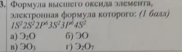 3 Bblculero okenja 3JICMeHTa,
(popmy)ia koroporo:(1 6am)
IS^22S^22P^63S^23P^64S^2
a) 3_(2)O
6) 90
B) 3O_(3)
3_(2)O_(7)