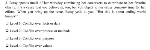 3. Betsy spends much of her workday convincing her coworkers to contribute to her favorite
charity. It's a cause that you believe in , too, but you object to her using company time for her
efforts. When you bring up the issue, Betsy yells at you: "But this is about ending world
hunger!"
Level 1: Conflict over facts or data
Q Level 2: Conflict over process or methods
Level 3: Conflict over purpose
Level 4: Conflict over values