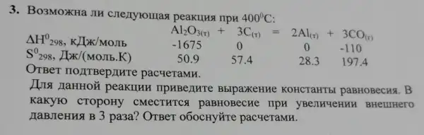 3. Bo3MOXHa JIH rrpn 400^circ C
Delta H^0298,KLtimes K/MOJ
Al_(2)O_(3(r))+3C_((r))=2Al_((r))+3CO_((r))
S^0298, AlK/(MOIB.K)	50.9	57.4	28.3 1974
-1675	0	0	-110
OTBer norriBepint pacyeTaMH.
I peakumn ripaBenHT BblpaxeHHe KOHCTaHTb paBHOBecks.B
KaKyro CTOpOHy CMECTHTCS paBHOBecHe IIpH yBejingeHuH BHe IIIHer to
HaBJeHHS B 3 pa3a?OTBeT 060CHYỨTE pacyeramn.