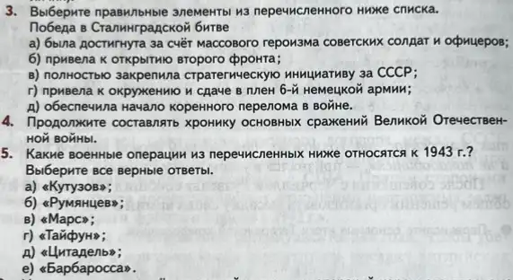 3. Bolbepxte npaswithtbe anewerto wa nepeww.CnenHoro Hwxxe cnMCKa.
Tobega e CranwHrpagCKOW 6wrse
a) 6bina AocTMTHyTa 3a cuét Maccosoro reporsma coserckwx congar nodomuepos;
6) npuBena K OTKPDITMIO BToporo ppoHTa;
B) nonHOCTblo 3axpenuna CTParerweckyo HNNuMarmBy 3a CCCP;
r) npuBena K OKpyxeHMO	6-tilde (M) HeMeukon apMHM;
A) obecne4wna Havano KopekHoro nepenowa B BOTHE.
4. Tipogonxure cocrasnatb XpOHMKy OCHOBHbIX CpaxeHMX Benukori OrevecreeH-
HON BOHHbI.
5. Kakwe BoeHHble onepaumus nepe4HCneHHbIX HuNKe OTHOCRTC K 1943 r.?
B.bibepwre sce sepHble orgerb.
a) &KyTy3OB>;
6) &PyMAHUeB";
B)
r) <Tan(pyH;
nbw;
e) <bapbapocca.".