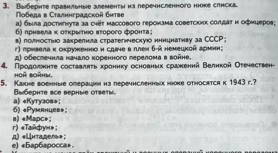 3. Bolbepxte npaswithtbe anewerto wa nepeww.CnenHoro Hwxxe cnMCKa.
Tobega e CranwHrpagCKOW 6wrse
a) 6bina AocTMTHyTa 3a cuét waccosoro repowswa cosercKwx conpar n ocpuyepos;
6) npuBena K OTKPDITMIO BToporo ppoHTa;
B) nonHOCTblo 3axpenuna CTParerweckyo HNNuMarmBy 3a CCCP;
r) npuBena K OKpyxeHMO	6-tilde (M) HeMeukon apMHM;
A) obecne4wna Havano KopekHoro nepenowa B BOTHE.
4. Tipogonxure cocrasnatb XpOHMKy OCHOBHbIX CpaXeHHK Benukoñ OrevectseH-
HON BOHHbI.
5. Kakwe BoehHble onepauku H3 nepe4McneHHbIX HuKe OTHOCATCA K 1943 r.?
B.bibepwre sce sepHble orgerb.
a) &KyTy3OBS;
6) &PyMAHUeB";
B) &Mapco;
a
A) allutanenbs;
e) <5ap6apocc am.