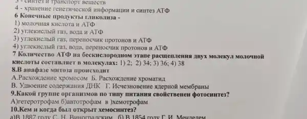 3 - CHHTC3 H BellIeCTB
4 reHeTHYeCKC Ý HHCpopManHH H CHHTe3 ATQ
6 Konequble : nponykTbl NIMKOJIH3a -
1) MOJIO4Has KHCJOTa H ATQ
2) yruekHCllblǎ ra3 BOJIa H ATQ
3) yruekHc,Iblü ra3 , nepeHOCHHK IIPOTOHOB H ATQ
, BOJIa IIPOTOHOB H ATD
7 ATD Ha GecKHC.TOpO/IHOM I 3Tame pacmen.TeHHA AByx MO.Teky,I MOJIOUHON
KHCJIOTEI COCTABJISIET B	2;2)34;3)36;4)38
8.B anapa3e MHTO3a IIPOHCXOAHT
A.PacxoxJeHM exponocom b . Pacxox TeHHe XPOMaTH/I
B. VIBoeHHe cozepxaHusi )[HK I. Mcye3HOBeH MeMōpaHbI
9.Kakoi HO THITY IIHTaHHS CBODICTBeHeH (DOTOCHHTe3?
A)rereporpopaM 6)aBTOTpoçpaM B )xemorpopaM
10.Kem u Korga 6bUT OTKPBIT XeMOCHHTe3?
a)B 1887 ronv C. H. BuHorpancKHM ronv T u Methenem