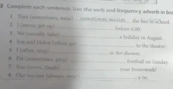 3 Complete each sentence.Use the verb and frequency adverb in bra
1 Tina (sometimes, miss) __
the bus to school
2 I (never,get up) __ before 6.00
3 We (usually, take) __
a holiday in August.
4 Jim and Helen (often, go) __ to the theatre.
5 I (often, sing) __ in the shower.
6 Pat (sometimes play) __
football on Sunday.
7 You (never finish) __ your homework!
8 Our teacher (always, wear) __ a tie.