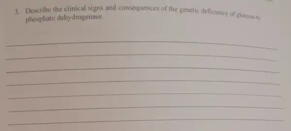 3. Describe the clinical signs and consequences of the genetic deficiency of glucose-6-
phosphate dehydrogenase.
__