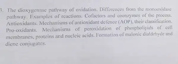 3. The dioxygenas pathway of oxidation . Differences from the monooxidase
pathway.Examples of reactions. Cofactors and coenzymes of the process.
Antioxidants Mcchanisms of antioxidant defence (AOP) their classification.
Pro-oxidants . Mcchanisms of peroxidation of phospholipids of cell
membranes , proteins and nucleic acids. Formation of malonic dialdchyde and
diene conjugates.