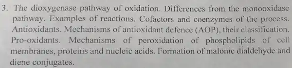 3. The dioxygenase pathway of oxidation . Differences from the monooxidase
pathway . Examples of reactions . Cofactors and coenzymes of the process.
Antioxidant:5. Mechanisms of antioxidan t defence (AOP) their classification.
Pro-oxidants of peroxidation of phospholipids of cell
membranes,proteins and nucleic acids .Formation of malonic dialdehyde and
diene conjugates.