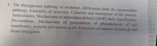 3. The dioxygenase pathway of oxidation . Differences from the monooxidase
pathway Examples of reactions. Cofactors and coenzymes of the pridase
Antioxidants . Mechanisms of antioxidant defence
(AOP) their classification.
Proxoxidants. Mechanisms of peroxidation of phospholipids of cell
membranes.proteins and nucleic acids. Formation of malonic dialdchyde and
diene conjugates.