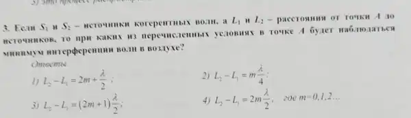 3. Ecall S_(1) H S_(2)
- HCTO HHHKH Korepentibix Boill
L_(1) II L_(2) - pac CTOSIH HA OT TOTK H A 10
HCTOUHHKOB, TO lllclle HHbIX yenoBHAX B TO uke A by ne T Ha6 JHO 1a Tbca
MHHHMYM B0.1H B B03.1yxe?
Omeemol:
2) L_(2)-L_(1)=m(lambda )/(4)
1) L_(2)-L_(1)=2m+(lambda )/(2)
3 L_(2)-L_(1)=(2m+1)(lambda )/(2)
4) L_(2)-L_(1)=2m(lambda )/(2) .zoe m=0,1,2ldots