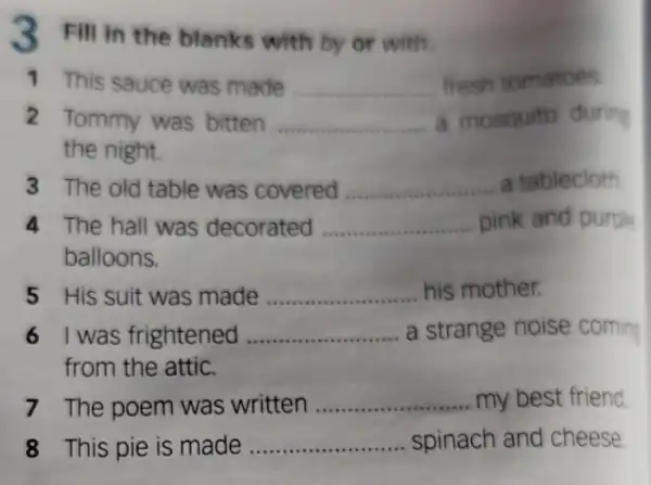 3 Fill in the blanks with by or with.
1 This sauce was made __ fresh tomatoes
2 Tommy was bitten __ a mosquito during
the night.
3 The old table was covered __ a tablecloth
4 The hall was decorated __ pink and purple
balloons.
5 His suit was made __ .......... his mother.
6 I was frightened ... __ a strange noise coming
from the attic.
7 The poem was written __ my best friend
8 This pie is made __ spinach and cheese