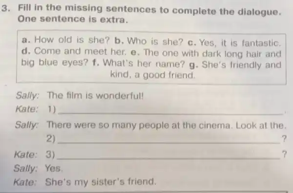 3. Fill in the missing sentences to complete the dialogue.
One sentence is extra.
a. How old is she? b. Who is she?c.Yes , it is fantastic.
d. Come and meet her. e . The one with dark long hair and
big blue eyes?f. What's her name? g . She's friendly and
kind, a good friend.
Sally: The film is wonderful!
Kate: 1) __ .
Sally:There were so many people at the cinema.Look at the.
2) __ ?
Kate: 3) __ ?
Sally:Yes.
Kate: She's my sister's friend.