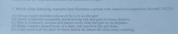 3. Which of the following examples best illustrates a person with obsessive -compulsive disurder (OCD):
(A) Steven hyperventilates whenever he is in an elevator.
13 constantly about feeling sick and goes to many doctors.
(B) Shelly complain and panics every time she gets on an airplane.
(D) Blake wanders around town in a daze not sure how she got there.
(E) Adam must lock his door 10 times before he leaves for work every morning.
