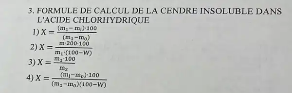 3. FORMULE DE CALCUL DE LA CENDRE INSOLUBLE DANS
L'ACIDE CHL .ORHYDRIQUE
1) X=((m_(1)-m_(i))cdot 100)/((m_(1)-m_(0)))
2) X=(mcdot 200cdot 100)/(m_(1)cdot (100-W))
3) X=(m_(1)cdot 100)/(m_(2))
4) X=((m_(i)-m_(0))cdot 100)/((m_(1)-m_(0))(100-W))