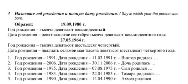 3 Hazosume zoo poscoenus u noznyoo damy posicienws. / Say in which year the person was
born.
Oōpa3ell:	19.09.1980 r.
Toxpoxzenma - Tblcaua
Hara poxK,2cHua - zeBaTHamaroe lecaroro ro/la.
27.05.1964 r.
Toxi poxzenus - TblCqua 4eTBepTblii.
CELIBMOV MAN TBICXYa ZEBSITECOT IIIECTB,JecxT ueTBeproro ro,a.
-1991 . Hara poxzleHHA -11.03.1991r - BHKTOP pOZMUICA __
2. Tozi poxzleHHa -2006. Hara poxzeHua -30.112006r. - Houb pormulacb __
3. Tozi poxzleHHa -1975 Hara poxzleHHa -07.08.1975r - CblH pozunica __
4. Tox poxzeHua -1983 Hara poxzleHHA -22.01.1983r - Tamapa porunacb __
5. Tozi poxzleHHa -1990. Hara poxK/leHua -14.04.1990r. - AxMezi pormurica __