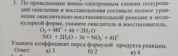 3. Ho IIPHBeLLeHHbIM HOHHO -3JIeKTPOHHbI M cxemaM ( HOJTypeaK-
IIHY OKHCJICHUST B BOCCTaHOBJICHI a cocTaBb're IIOJIHOe y paB-
HeHne OKHCJIHTE JIbHO-BOCC raHoBE (TeJIbHON peakunn B Mone-
KYJISIPHOM popme,yKaxure OKHCJIHTEJ b H BOCC TaHOB HTeJIb.
O_(2)+4H^++4bar (e)=2H_(2)O
NO+2H_(2)O-3bar (e)=NO_(3)^-+4H^+
yKaxHre KO3QQHIHEE r nepen popMy noi I IIpOLIyKTa peakunn.
OTBer:
a) 3
6) 2
B) 4