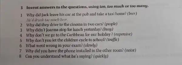 3 Invent answers to the questions, using too,too much or too many.
1 Why did Jack leave his car at the pub and take a taxi home? (beer)
He'd drunk too much beer.
2 Why did they drive to the cinema in two cars? (people)
3 Why didn't Joanna stop for lunch yesterday?(busy)
4 Why don't we go to the Caribbean for our holiday ? (expensive)
5 Why don't you let the children cycle to school?(traffic)
6 What went wrong in your exam? (slowly)
7 Why did you have the phone installed in the other room? (noise)
8 Can you understand I what he's saying;(quickly)