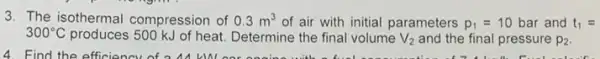 3. The isothermal compression of 0.3m^3 of air with initial parameters p_(1)=10 bar and t_(1)=
300^circ C produces 500 kJ of heat Determine the final volume V_(2) and the final pressure p_(2)