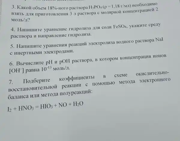 3. Kakoặ oōbem
18% -HOGamma O pacTBopa H_(3)PO_(4)(rho =1,18r/MJ) Heo6xozrmo
B3SITE JUISI IIPHTOTOBJICHHS 13 JI pacTBopa C MOJISIPHOH KOHILEHTPaIIHCử 2
MOJIb/JI?
4 . HanHuHTC IUIT COJIH
FeSO_(4) yKaxure cpeny
pacTBopa H HallpaBJICHHC THAIPOJIH3a.
s . HarrHIIIHTC peakllui 3JIeKTPOJH3a BOJIHOTO pacTBopa NaI
C HHepTHbIMH 3JIeKTPO/IaMH.
6 . Bbruncjure pH H pOH pacTBopa, B KOTOPOM KOHIIeHTpaIIHS HOHOB
[OH^-] paBHa 10^-13MOJL/K
7 - Hozt6epure KO3(ppHIIHeHTb I B CXeMe OKHCJIHTE JIbHO-
C IIOMOIII bro MeTOJIa 3)TeKTPOHHOTO
6aJIaHca HJIH MeTOJIa IIOJIypeakIIHÉ:
I_(2)+HNO_(3)=HIO_(3)+NO+H_(2)O