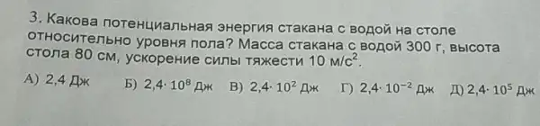 3. Kakosa noreHLuanbHan 3Heprus crakaHa C BOLIOZHa crone
OTHOCUTeTIbHO YPOBHS nona? Macca crakaHa c BOLOX 300 r, BbICOTa
CTOTIa 80 CM , ycKopeHue cunbl TAXKeCTH 10m/c^2
A) 2,4 flik
b) 2,4cdot 10^8mu _(x)
B) 2,4cdot 10^2Ax
T) 2,4cdot 10^-2Ax
10 2,4cdot 10^5Ax