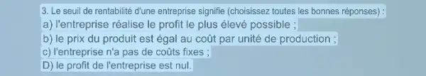 3. Le seuil de rentabilité d'une entreprise signifie (choisissez toutes les bonnes réponses) :
a) l'entreprise réalise le profit le plus élevé possible ;
b) le prix du produit est égal au coút par unité de production ;
c) l'entreprise n'a pas de coúts fixes ;
D) le profit de l'entreprise est nul.