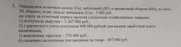 3. Onpenentre KOHe4HOe carrb,IIO (CK), ne6eroBbi#
(MO) H KPeLIHTOBEIT o6oport (KO) no cyery
50 (Kacca),eCJIH: Camb/10 HavallbHoe (CH) - 5000 py6.
no cyery 3a OTYCTHbIX nepHOJ npormulH XO3&CTBCHHble oneparmu:
1) nocrynwra BbIpy4Ka -2367000 py6.,
2) c pacqeTHOro cuera nocrynHIIH 400 000 py6JIe#3apa6oTHOã ILlaTH
HaJIHYHbIMH,
3) BbilulayeHa	-370000 py6.,
4) onuraqeHO HAJIH4HbIMH nocraBIIIHKaM 3a TOBap -457000 py6.