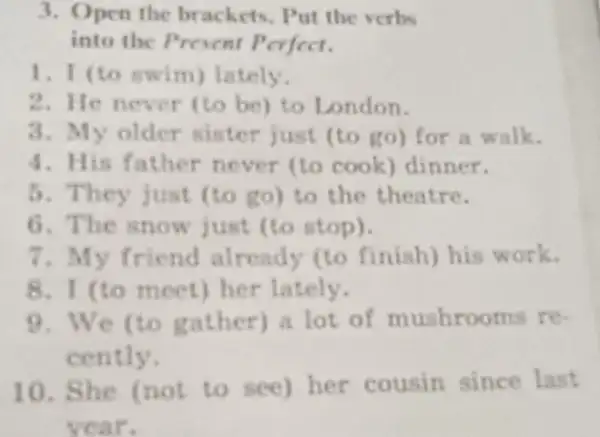 3. Open the brackets. Put the verbs
into the Present Perfect.
1. I (to swim)lately.
2. He never (to be) to London.
3. My older sister just (to go) for a walk.
4. His father never (to cook dinner.
5. They just (to go) to the theatre.
6. The snow just (to stop).
7. My friend already (to finish) his work.
8. I (to meet)her lately.
9. We (to gather) a lot of mushrooms re-
cently.
10. She (not to see) her cousin since last
year.