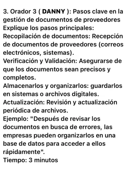 3. Orador 3 (DANNY ): Pasos clave en la
gestión de documentos de proveedores
Explique los pasos principales:
Recopilación de documentos : Recepción
de documentos ; de proveedor es (correos
electrónicc )s, sistemas).
Verificación y Validación:Asegurarse de
que los documentos sean precisos y
completos.
Almacenarlos y organizarlos : guardarlos
en sistemas o archivos ; digitales.
Actualizac ión: Revisión y actualización
periódica de archivos.
Ejemplo: "Después de revisar los
documentos en busca de errores, las
empresas pueden organizarlos en una
base de datos para acceder a ellos
rápidamente".
Tiempo: 3 minutos