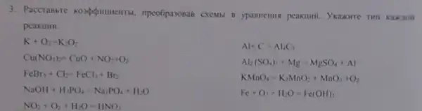 3. Paccrabbie . ripeo6pa308aB cxemil 1 ypannenus peakinif.
peakilun.
K+O_(2)=K_(2)O_(2)
Al+C=Al_(4)C_(1)
Cu(NO_(3))_(2)=CuO+NO_(2)+O_(2)
Al_(2)(SO_(4))_(1)+Mg-MgSO_(4)+Al
FeBr_(3)+Cl_(2)=FeCl_(3)+Br_(2)
KMnO_(4)=K_(2)MnO_(2)+MnO_(2)+O_(2)
NaOH+H_(3)PO_(4)=Na_(3)PO_(4)+H_(2)O
Fc+O_(2)+H_(2)O=Fe(OH)_(2)
NO_(2)+O_(2)+H_(2)O=HNO_(3)