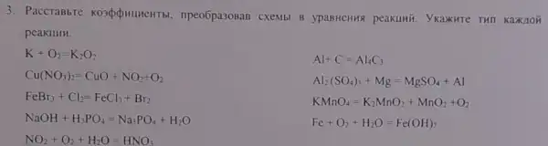 3. PaccTaBbTe , npeo6pa308aB CXeMbl B ypaBHeHH8 peakuki . Ykaxwre THI KaXIOH
peakllllll.
K+O_(2)=K_(2)O_(2)
Al+C=Al_(4)C_(3)
Cu(NO_(3))_(2)=CuO+NO_(2)+O_(2)
Al_(2)(SO_(4))_(3)+Mg=MgSO_(4)+Al
FeBr_(3)+Cl_(2)=FeCl_(3)+Br_(2)
NaOH+H_(3)PO_(4)=Na_(3)PO_(4)+H_(2)O
NO_(2)+O_(2)+H_(2)O=HNO_(3)