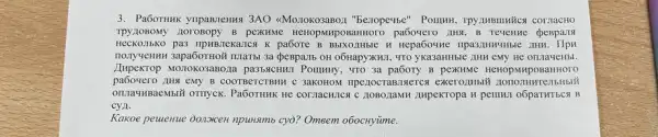 3. PaGorHuk ynpanienng 3AO <Moz10Ko3aBoz "bezopeyse"Pollutin, TPY:IMBINNHCA COTTACHO
TPY.IOBOMY 110TOBODY B pexKHMe HeHOPMHPOBAHHOTO pa6oqero IIHA, B Tevenme peBpa.18
HeCKOJIbKO pa3 TIPHBJeKa.TCA K paGore B
monyuenun sapabornoi muanbu 3a (pespailb OH o6HapyXKH1, TTO yKa3aHHbIC IHH eMy He onjayeHbl.
Jupekrop pa3bsiCHH,I Pountry, "TO 3a B pexKHMe HCHODMI
LIHN EMY B COOTBeTCTBME I c 3aKOHOM npezocraBISETCH
PaGOTHHK He corractincs C 21080:1aMH :ImpekTopa H penilui o6paTHTbCN B
cya.
Kakoe pewenue donorcen npunsmb cy)? Omeem o6ocHytime.