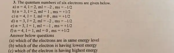 3. The quantum numbers of six electrons are given below.
a) n=4,l=2,ml=-2,ms=-1/2
b) n=3,l=2,ml=1,ms=+1/2
c) n=4,l=1,ml=0,ms=+1/2
d) n=3,l=2,ml=-2,ms=-1/2
e) n=3,l=1,ml=-1,ms=+1/2
f) n=4,l=1,ml=0,ms=+1/2
Answer below questions
(a) which of the electrons are in same energy level
(b) which of the electron is having lowest energy
(c) which of the electron is having highest energy