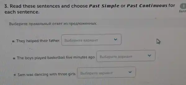 3. Read these sentences and choose Past Simple or Past continuous for
each sentence.
Bbi6epure npasMilbHbli OTBeT 113 npennoxeHHblX.
They helped their father. square  v
- The boys played basketball five minutes ago.
square  v
Sam was dancing with three girls
square  v