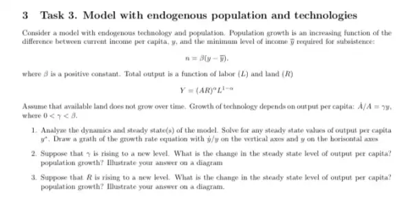 3 Task 3. Model with endogenous population and technologies
Consider a model with endogenous technology and population . Population growth is an increasing function of the
difference between current income per capita, y, and the minimum level of income bar (y) required for subsistence:
n=beta (y-bar (y)),
where beta  is a positive constant . Total output is a function of labor (L) and land (R)
Y=(AR)^alpha L^1-alpha 
Assume that available land does not grow over time. Growth of technology depends on output per capita: dot (A)/A=gamma y
where 0lt gamma lt beta .
1. Analyze the dynamics and steady state(s) of the model. Solve for any steady state values of output per capita
y^ast  . Draw a grath of the growth rate equation with dot (y)/y on the vertical axes and y on the horisontal axes
2. Suppose that y is rising to a new level. What is the change in the steady state level of output per capita?
population growth? Illustrate your answer on a diagram
3. Suppose that R is rising to a new level.. What is the change in the steady state level of output per capita?
population growth? Illustrate your answer on a diagram.