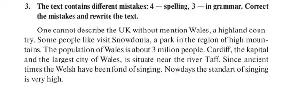 3. The text contains different mistakes:4-spelling, 3 -in grammar . Correct
the mistakes and rewrite the text.
One cannot describe the UK without mention Wales, a highland coun-
try. Some people like visit Snowdonia, a park in the region of high moun-
tains.The population of Wales is about 3 milion people Cardiff, the kapital
and the largest city of Wales, is situate near the river Taff. Since ancient
times the Welsh have been fond of singing Nowdays the standart of singing
is very high.