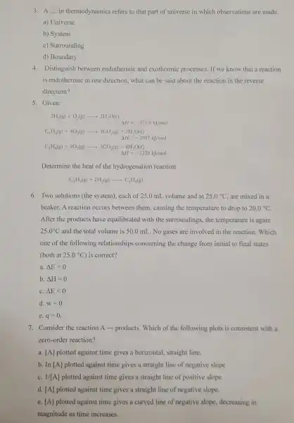 3. A ... in thermodynamics refers to that part of universe in which observations are made.
a) Universe
b) System
c) Surrounding
d) Boundary
4. Distinguish between endothermic and exothermic processes . If we know that a reaction
is endothermic in one direction, what can be said about the reaction in the reverse
direction?
5. Given:
2H_(2)(g)+O_(2)(g)arrow 2H_(2)O(c) Delta H=-571.6kJ/mol
C_(3)H_(4)(g)+4O_(2)(g)arrow 3CO_(2)(g)+2H_(2)O(l)
Delta H=-1937kJ/mol
C_(3)H_(8)(g)+5O_(2)(g)arrow 3CO_(2)(g)+4H_(2)O(l)
Delta H=-2220kJ/mol
Determine the heat of the hydrogenation reaction
C_(3)H_(4)(g)+2H_(2)(g)arrow C_(3)H_(8)(g)
6. Two solutions (the system), each of 25.0 mL volume and at 25.0^circ C are mixed in a
beaker. A reaction occurs between them , causing the temperature to drop to 20.0^circ C
After the products have equilibrated with the surroundings, the temperature is again
25.0^circ C and the total volume is 50.0 mL. No gases are involved in the reaction. Which
one of the following relationships concerning the change from initial to final states
(both at 25.0^circ C is correct?
a. Delta E=0
b. Delta H=0
C. Delta Elt 0
d. w=0
e. q=0
7. Consider the reaction A -> products. Which of the following plots is consistent with a
zero-order reaction?
a. [A] plotted against time gives a horizontal straight line.
b. In [A] plotted against time gives a straight line of negative slope.
C. 1/[A] plotted against time gives a straight line of positive slope.
d. [A] plotted against time gives a straight line of negative slope.
e. [A] plotted against time gives a curved line of negative slope decreasing in
magnitude as time increases.