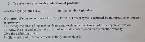 3. Trypsin catalyzes the degradatation of proteins:
-met-ser-tyr-lys-glu-ala-. __ -met-ser-tyr-lys + glu-ala- __
Optimum of enzyme action -pH=7,8,t^circ =37^circ  This enzyme is secreted by pancreas as zymogen -
trypsinogen.
1) Specify the class of the enzyme. Name and explain the mechanism of this enzyme activation..
2) Draw the plot and explain the effect of substrate concentration on the reaction velocity.
Give the definition of Km.
3) Show effect of pH=3 on enzyme activity and explain it.