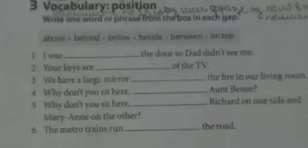 3 Vocabula ry: position
Write one word or phrase from the box in each gap.
above - behind - below beside - between on top
I I was __ the door so Dad didn't see me.
2 Your keys are __ of the TV.
3 We have a large mirror __ the fire in our living room.
4 Why don't you sit here,
__ Aunt Bessie?
5 Why don't you sit here,
__ Richard on one side and
Mary-Anne on the other?
6 The metrotrains run __ the road.