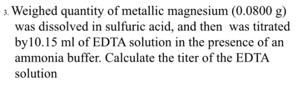 3. Weighed quantity of metallic magnesium (0 .0800 g)
was dissolved in sulfuric acid, and then was titrated
by10.15 ml of EDTA solution in the presence of an
ammonia buffer . Calculate the titer of the EDTA
solution