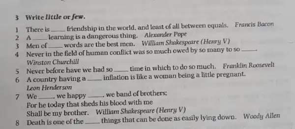 3 Write little or few.
1 There is __ friendship in the world , and least of all between equals. Francis Bacon
2 A __ learning is a dangerous thing. Alexander Pope
3 Men of __
words are the best men. William Shakespeare (Henry V)
4 Never in the field of human conflict was so much owed by so many to so
__
Winston Churchill
5 Never before have we had so __
time in which to do so much. Franklin Roosevelt
6 A country having a __
woman being a little pregnant.
Leon Henderson
7 We __ , we happy __ , we band of brothers;
For he today that sheds his blood with me
Shall be my brother . William Shakespeare (Henry V)
8 Death is one of the __ things that can be done as easily lying down. Woody Allen