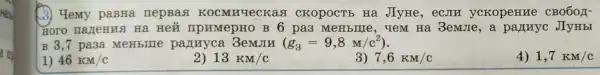 (3) Yemy paBHa nepBas KOCMHYeCKas I CKOPOCTE Hà JIyHe, ecom yckopenne CBO6OH-
Ha Hei TIPHMepHO B 6 pa3 MeHblIIe, YeM Ha 3emJIe,a partnyc JIy HbI
B 3,7 pa3a MeHbllle panuyca 3emJIN (g_(3)=9,8M/c^2)
1) 46KM/c
2) 13KM/c
3) 7,6KM/c
4) 1,7KM/c