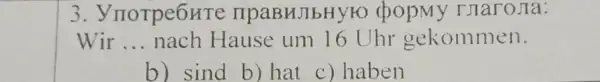 3 . ynorpe6HTe : TIPaBHJIbHYKC popmy Tjaro Ja:
Wir __ nach Hause um 16 Uhr gekommen.
b) sind b) hat c) haben