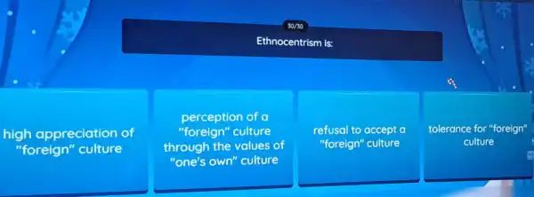 30/30
Ethnocentrism is:
high appreciation of
"foreign''culture
perception of a
"foreign"culture
through the values of
"one's own''culture
refusal to accept a
"foreign" culture
tolerance for "foreign"
culture