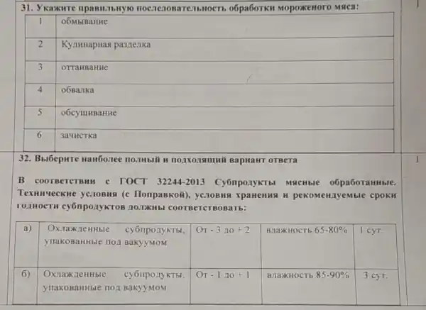 31. Укажите правильную последовательность обработки мороженого мяса:

 1 & обмывание 
 2 & Кулинарная разделка 
 3 & оттаивание 
 4 & обвалка 
 5 & обсушивание 
 6 & зачистка 


32. Выберите наиболее полный и подходящий вариант ответа
В соответствии с ГОСТ 32244-2013 Субпродукты мясные обработанные. Темнические условия (с Поправкой), условия хранения и рекомендуемые сроки годности субпродуктов должны соответствовать:

 a) & }(l)
Охлажденные субпродукты, 
упакованные под вакуумом
 & От -3 до +2 & влажность 65-80 % & 1 сут. 
 6) & 
Охлажденные субпродукты, 
упакованные под вакуумом
 & От -1 до +1 & влажность 85-90 % & 3 сут.