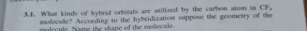 3.1. What kinds of hybrid orbitals are utilized by the carbon atom in
CF_(4)
molecule? According to the hybridization suppose the geometry of the
molecule.Name the shape of the molecule.