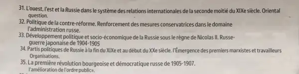 31. L'ouest, l'est et la Russie dans le système des relations internationales de la seconde moitié du XIXe siècle.Oriental
question.
32. Politique de la contre -réforme. Renforcement des mesures conservatrices dansle domaine
l'administration russe.
33. Développement politique et socio-économique de la Russie sous le règne de Nicolas II Russe-
guerre japonaise de 1904-1905
34. Partis politiques de Russie la fin du XIXe et au début du XXe siècle. I'Emergence des premiers marxistes et travailleurs
Organisations.
35. La première révolution bourgeoise et démocratique russe de 1905-1907.
l'amélioration del'ordre publicy.