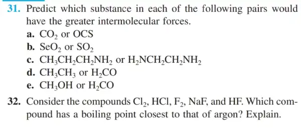 31. Predict which substance in each of the following pairs would
have the greater intermolecular forces.
a. CO_(2) or OCS
b. SeO_(2) or SO_(2)
C. CH_(3)CH_(2)CH_(2)NH_(2) or H_(2)NCH_(2)CH_(2)NH_(2)
d. CH_(3)CH_(3) or H_(2)CO
e. CH_(3)OH or H_(2)CO
32. Consider the compounds Cl_(2),HCl,F_(2) , NaF, and HF . Which com-
pound has a boiling point closest to that of argon?Explain.