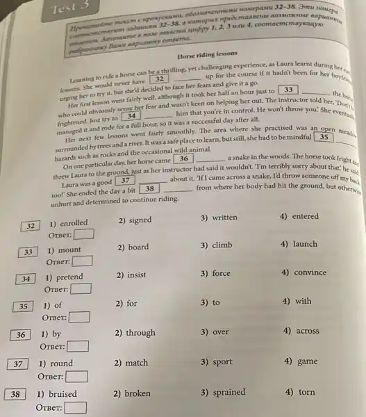 32-38 amu
32-38	Junu 4, coomoemcmoyouyo
Horse riding lessons
Learning to ride horse can be a thrilling
yet
up for the course if it hadn't been for her boytrin
tersons. She would never had 32
__
challenging experience, as Laura learnt during
urging her to try it, but she'd decided to face her fears and give it a go.
Her first lesson went fairly well, although it took her half an hour just to 33
__
the hor
fear and
wasn't keen on helping her out. The instructor told her.
who could obviously sense.her
__ him that you're in control. He won't throw you: She eventual
frightened. Just try to 34
managed it and rode for a full hour,so it was a successful day after all.
Her next few lessons went fairly smoothly. The area where she practised indistrip open meading
surrounded by trees and a river. It was a safe place to learn, but still, she had to be mindful
hazards such as rocks and the occasional wild animal.
On one particular day,her horse came 36
__ a snake in the woods. The horse took fright an
as her
said it wouldn't. T'm terribly sorry about that; he said
threw Laura to the ground, just
__
about it. 'If I came across a snake, I'd throw someone off my back
Laura was a good 37
too!" She ended the day a bit
38 __ from where her body had hit the ground but otherwise
unhurt and determined to continue riding.
2) signed
2) board
2) insist
2) for
32 1) enrolled
OTBeT: square 
33 1) mount
OTBer: square 
34 1) pretend
OTBeT: square 
35 1) of
OTBer: square 
36 1) by
OTBer: square 
1) round
OTBer: square 
1) bruised
OTBeT: square 
2) match
3) written	4) entered
3) climb	4) launch
3) force	4) convince
3) to	4) with
3) over
4)across
3) sport	4) game
3) sprained	4)torn
2) through
2) broken