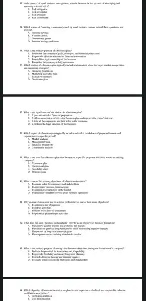 33. In the context of small business management what is the term for the process of identifying and
assessing potential risks?
A. Risk mitigation
B. Risk avoidance
C. Risk aversion
D. Risk assessment
34. Which source of financing is commonly used by small business owners to fund their operations and
growth?
B. Venture capital
C. Government grants
D. Personal savings and loans
35. What is the primary purpose of a business plan?
A. To outline the company's goals, strategies, and financial projections
B. To provide a historic I record of financial transactions
C. To establish legal ownership of the business
D. To outline the company's daily operations
36. Which section of a business plan typically includes information about the target market, competition,
and marketing strategies?
A. Financial projections
B. Marketing and sales plan
C. Executive summary
D. Operations plan
37. What is the significance of the abstract in a business plan?
A. It provides detailed financial projections.
B. It offers an overview of the entire business plan and captures the reader's interest.
C. It lists all the employees and their roles in the company.
D. It outlines the legal structure of the business.
38. Which aspect of a business plan typically includes a detailed breakdown of projected income and
expenses over a specific period?
A. Market analysis
B. Management team
C. Financial projections
D. Competitive analysis
39. What is the term for a business plan that focuses on a specific project or initiative within an existing
company?
A. Expansion plan
B. Operational plan
C. Feasibility study
D. Strategic plan
40. What is one of the primary objectives of a business formation?
A. To create value for customers and stakeholders
C. To minimize competitio n in the market
D. To maintain complete secrecy about business operations
41. Why do many businesses aim to achieve profitability as one of their main objectives?
A. To minimize tax obligations
C. To keep prices low for consumers
D. To prioritize philanthropic activities
42. What does the term "business sustainability" refer to as an objective of business formation?
A. The goal to quickly expand and dominate the market
B. The ability to generate long-term profits while minimizing negative impacts
C. The pursuit of long-term financial gains
D. The emphasis on maximizing shareholder wealth
43. What is the primary purpose of setting clear business objectives during the formation of a company?
A. To limit the for innovation and adaptability
C. To guide decision making and measure success
D. To create confusion among employees and stakeholders
44. Which objective of business formation emphasizes the importance of ethical and responsible behavior
in all business activities?
A. Profit maximization
B. Cost minimization