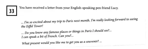 33
You have received a letter from your English -speaking pen friend Lucy.
__
I'm so excited about my trip to Paris next month. I'm really looking forward to seeing
the Eiffel Tower!
__ Do you know any famous places or things in Paris I should see?
__
I can speak a bit of French. Can you? __
What present would you like me to get you as a souvenir?
__